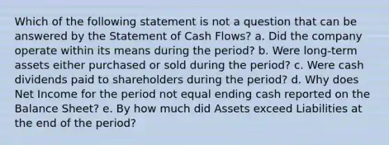 Which of the following statement is not a question that can be answered by the Statement of Cash Flows? a. Did the company operate within its means during the period? b. Were long-term assets either purchased or sold during the period? c. Were cash dividends paid to shareholders during the period? d. Why does Net Income for the period not equal ending cash reported on the Balance Sheet? e. By how much did Assets exceed Liabilities at the end of the period?