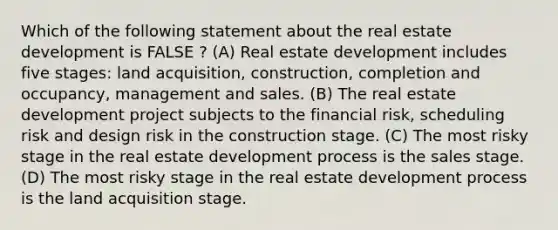 Which of the following statement about the real estate development is FALSE ? (A) Real estate development includes five stages: land acquisition, construction, completion and occupancy, management and sales. (B) The real estate development project subjects to the financial risk, scheduling risk and design risk in the construction stage. (C) The most risky stage in the real estate development process is the sales stage. (D) The most risky stage in the real estate development process is the land acquisition stage.