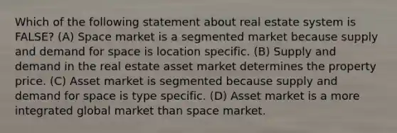 Which of the following statement about real estate system is FALSE? (A) Space market is a segmented market because supply and demand for space is location specific. (B) Supply and demand in the real estate asset market determines the property price. (C) Asset market is segmented because supply and demand for space is type specific. (D) Asset market is a more integrated global market than space market.