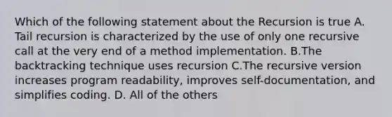 Which of the following statement about the Recursion is true A. Tail recursion is characterized by the use of only one recursive call at the very end of a method implementation. B.The backtracking technique uses recursion C.The recursive version increases program readability, improves self-documentation, and simplifies coding. D. All of the others