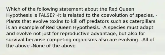 Which of the following statement about the Red Queen Hypothesis is FALSE? -It is related to the coevolution of species. -Plants that evolve toxins to kill off predators such as caterpillars is an example of Red Queen Hypothesis. -A species must adapt and evolve not just for reproductive advantage, but also for survival because competing organisms also are evolving. -All of the above -None of the above