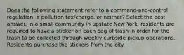 Does the following statement refer to a command-and-control regulation, a pollution tax/charge, or neither? Select the best answer. In a small community in upstate New York, residents are required to have a sticker on each bag of trash in order for the trash to be collected through weekly curbside pickup operations. Residents purchase the stickers from the city.