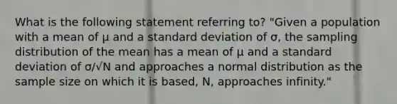 What is the following statement referring to? "Given a population with a mean of μ and a standard deviation of σ, the sampling distribution of the mean has a mean of μ and a standard deviation of σ/√N and approaches a normal distribution as the sample size on which it is based, N, approaches infinity."