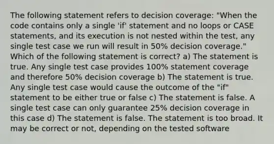 The following statement refers to decision coverage: "When the code contains only a single 'if' statement and no loops or CASE statements, and its execution is not nested within the test, any single test case we run will result in 50% decision coverage." Which of the following statement is correct? a) The statement is true. Any single test case provides 100% statement coverage and therefore 50% decision coverage b) The statement is true. Any single test case would cause the outcome of the "if" statement to be either true or false c) The statement is false. A single test case can only guarantee 25% decision coverage in this case d) The statement is false. The statement is too broad. It may be correct or not, depending on the tested software