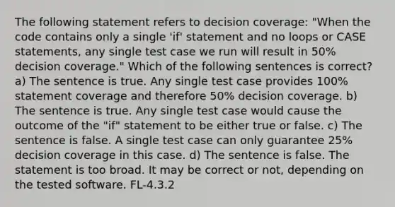 The following statement refers to decision coverage: "When the code contains only a single 'if' statement and no loops or CASE statements, any single test case we run will result in 50% decision coverage." Which of the following sentences is correct? a) The sentence is true. Any single test case provides 100% statement coverage and therefore 50% decision coverage. b) The sentence is true. Any single test case would cause the outcome of the "if" statement to be either true or false. c) The sentence is false. A single test case can only guarantee 25% decision coverage in this case. d) The sentence is false. The statement is too broad. It may be correct or not, depending on the tested software. FL-4.3.2