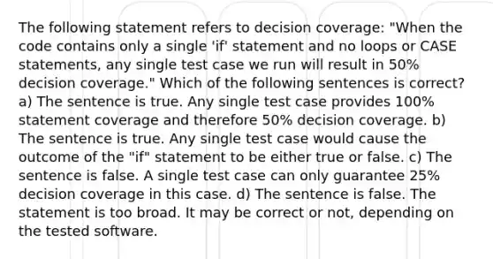 The following statement refers to decision coverage: "When the code contains only a single 'if' statement and no loops or CASE statements, any single test case we run will result in 50% decision coverage." Which of the following sentences is correct? a) The sentence is true. Any single test case provides 100% statement coverage and therefore 50% decision coverage. b) The sentence is true. Any single test case would cause the outcome of the "if" statement to be either true or false. c) The sentence is false. A single test case can only guarantee 25% decision coverage in this case. d) The sentence is false. The statement is too broad. It may be correct or not, depending on the tested software.