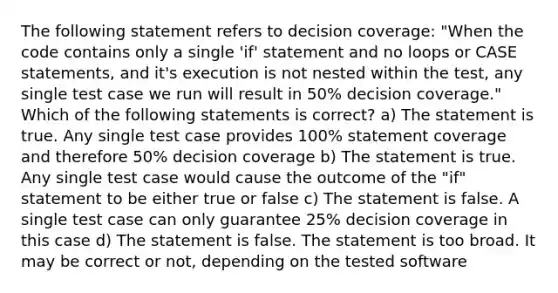 The following statement refers to decision coverage: "When the code contains only a single 'if' statement and no loops or CASE statements, and it's execution is not nested within the test, any single test case we run will result in 50% decision coverage." Which of the following statements is correct? a) The statement is true. Any single test case provides 100% statement coverage and therefore 50% decision coverage b) The statement is true. Any single test case would cause the outcome of the "if" statement to be either true or false c) The statement is false. A single test case can only guarantee 25% decision coverage in this case d) The statement is false. The statement is too broad. It may be correct or not, depending on the tested software