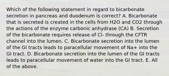 Which of the following statement in regard to bicarbonate secretion in pancreas and duodenum is correct? A. Bicarbonate that is secreted is created in the cells from H2O and CO2 through the actions of the enzyme carbonic anhydrase (CA) B. Secretion of the bicarbonate requires release of Cl- through the CFTR channel into the lumen. C. Bicarbonate secretion into the lumen of the GI tracts leads to paracellular movement of Na+ into the GI tract. D. Bicarbonate secretion into the lumen of the GI tracts leads to paracellular movement of water into the GI tract. E. All of the above.