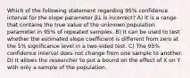 Which of the following statement regarding 95% confidence interval for the slope parameter β1 is incorrect? A) It is a range that contains the true value of the unknown population parameter in 95% of repeated samples. B) It can be used to test whether the estimated slope coefficient is different from zero at the 5% significance level in a two-sided test. C) The 95% confidence interval does not change from one sample to another. D) It allows the researcher to put a bound on the effect of X on Y with only a sample of the population.