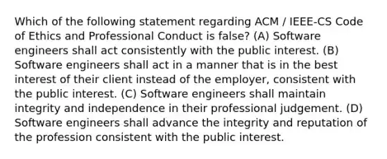 Which of the following statement regarding ACM / IEEE-CS Code of Ethics and Professional Conduct is false? (A) Software engineers shall act consistently with the public interest. (B) Software engineers shall act in a manner that is in the best interest of their client instead of the employer, consistent with the public interest. (C) Software engineers shall maintain integrity and independence in their professional judgement. (D) Software engineers shall advance the integrity and reputation of the profession consistent with the public interest.