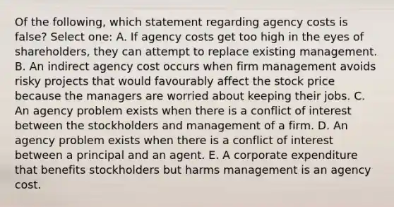 Of the following, which statement regarding agency costs is false? Select one: A. If agency costs get too high in the eyes of shareholders, they can attempt to replace existing management. B. An indirect agency cost occurs when firm management avoids risky projects that would favourably affect the stock price because the managers are worried about keeping their jobs. C. An agency problem exists when there is a conflict of interest between the stockholders and management of a firm. D. An agency problem exists when there is a conflict of interest between a principal and an agent. E. A corporate expenditure that benefits stockholders but harms management is an agency cost.