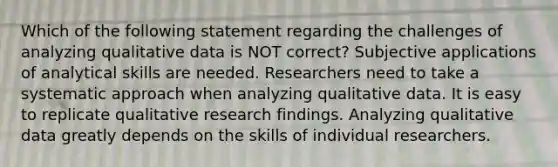 Which of the following statement regarding the challenges of analyzing qualitative data is NOT correct? Subjective applications of analytical skills are needed. Researchers need to take a systematic approach when analyzing qualitative data. It is easy to replicate qualitative research findings. Analyzing qualitative data greatly depends on the skills of individual researchers.