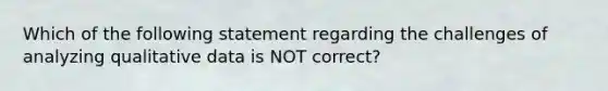 Which of the following statement regarding the challenges of analyzing qualitative data is NOT correct?