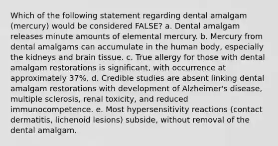 Which of the following statement regarding dental amalgam (mercury) would be considered FALSE? a. Dental amalgam releases minute amounts of elemental mercury. b. Mercury from dental amalgams can accumulate in the human body, especially the kidneys and brain tissue. c. True allergy for those with dental amalgam restorations is significant, with occurrence at approximately 37%. d. Credible studies are absent linking dental amalgam restorations with development of Alzheimer's disease, multiple sclerosis, renal toxicity, and reduced immunocompetence. e. Most hypersensitivity reactions (contact dermatitis, lichenoid lesions) subside, without removal of the dental amalgam.