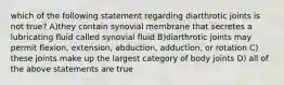 which of the following statement regarding diarthrotic joints is not true? A)they contain synovial membrane that secretes a lubricating fluid called synovial fluid B)diarthrotic joints may permit flexion, extension, abduction, adduction, or rotation C) these joints make up the largest category of body joints D) all of the above statements are true