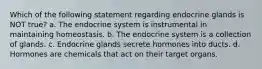 Which of the following statement regarding endocrine glands is NOT true? a. The endocrine system is instrumental in maintaining homeostasis. b. The endocrine system is a collection of glands. c. Endocrine glands secrete hormones into ducts. d. Hormones are chemicals that act on their target organs.