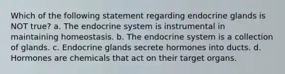 Which of the following statement regarding endocrine glands is NOT true? a. The endocrine system is instrumental in maintaining homeostasis. b. The endocrine system is a collection of glands. c. Endocrine glands secrete hormones into ducts. d. Hormones are chemicals that act on their target organs.