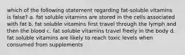 which of the following statement regarding fat-soluble vitamins is false? a. fat soluble vitamins are stored in the cells associated with fat b. fat soluble vitamins first travel through the lymph and then the blood c. fat soluble vitamins travel freely in the body d. fat soluble vitamins are likely to reach toxic levels when consumed from supplements