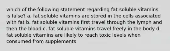 which of the following statement regarding fat-soluble vitamins is false? a. fat soluble vitamins are stored in the cells associated with fat b. fat soluble vitamins first travel through the lymph and then the blood c. fat soluble vitamins travel freely in the body d. fat soluble vitamins are likely to reach toxic levels when consumed from supplements