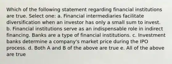 Which of the following statement regarding financial institutions are true. Select one: a. Financial intermediaries facilitate diversification when an investor has only a small sum to invest. b. Financial institutions serve as an indispensable role in indirect financing. Banks are a type of financial institutions. c. Investment banks determine a company's market price during the IPO process. d. Both A and B of the above are true e. All of the above are true