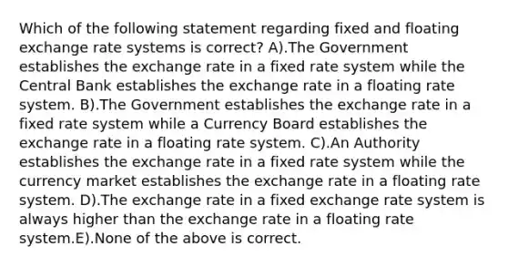 Which of the following statement regarding fixed and floating exchange rate systems is correct? A).The Government establishes the exchange rate in a fixed rate system while the Central Bank establishes the exchange rate in a floating rate system. B).The Government establishes the exchange rate in a fixed rate system while a Currency Board establishes the exchange rate in a floating rate system. C).An Authority establishes the exchange rate in a fixed rate system while the currency market establishes the exchange rate in a floating rate system. D).The exchange rate in a fixed exchange rate system is always higher than the exchange rate in a floating rate system.E).None of the above is correct.