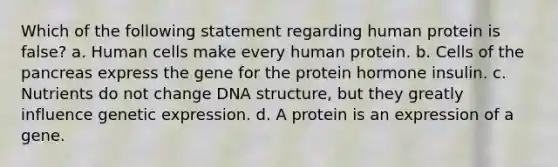 Which of the following statement regarding human protein is false? a. Human cells make every human protein. b. Cells of the pancreas express the gene for the protein hormone insulin. c. Nutrients do not change DNA structure, but they greatly influence genetic expression. d. A protein is an expression of a gene.