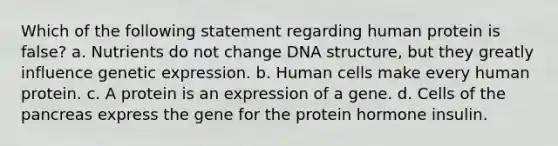 Which of the following statement regarding human protein is false? a. Nutrients do not change DNA structure, but they greatly influence genetic expression. b. Human cells make every human protein. c. A protein is an expression of a gene. d. Cells of the pancreas express the gene for the protein hormone insulin.