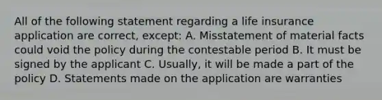 All of the following statement regarding a life insurance application are correct, except: A. Misstatement of material facts could void the policy during the contestable period B. It must be signed by the applicant C. Usually, it will be made a part of the policy D. Statements made on the application are warranties