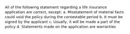 All of the following statement regarding a life insurance application are correct, except: a. Misstatement of material facts could void the policy during the contestable period b. It must be signed by the applicant c. Usually, it will be made a part of the policy d. Statements made on the application are warranties