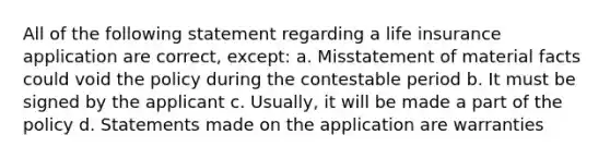 All of the following statement regarding a life insurance application are correct, except: a. Misstatement of material facts could void the policy during the contestable period b. It must be signed by the applicant c. Usually, it will be made a part of the policy d. Statements made on the application are warranties