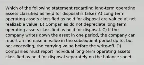 Which of the following statement regarding long-term operating assets classified as held for disposal is false? A) Long-term operating assets classified as held for disposal are valued at net realizable value. B) Companies do not depreciate long-term operating assets classified as held for disposal. C) If the company writes down the asset in one period, the company can report an increase in value in the subsequent period up to, but not exceeding, the carrying value before the write-off. D) Companies must report individual long-term operating assets classified as held for disposal separately on the balance sheet.