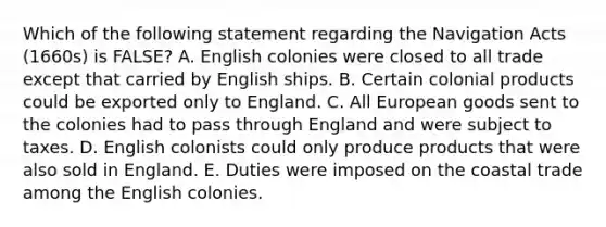 Which of the following statement regarding the Navigation Acts (1660s) is FALSE? A. English colonies were closed to all trade except that carried by English ships. B. Certain colonial products could be exported only to England. C. All European goods sent to the colonies had to pass through England and were subject to taxes. D. English colonists could only produce products that were also sold in England. E. Duties were imposed on the coastal trade among the English colonies.