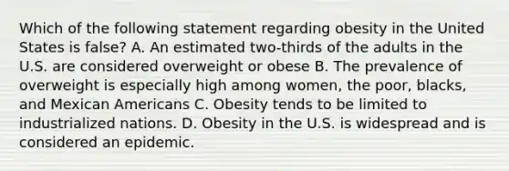 Which of the following statement regarding obesity in the United States is false? A. An estimated two-thirds of the adults in the U.S. are considered overweight or obese B. The prevalence of overweight is especially high among women, the poor, blacks, and Mexican Americans C. Obesity tends to be limited to industrialized nations. D. Obesity in the U.S. is widespread and is considered an epidemic.