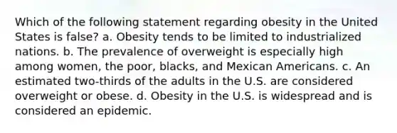 Which of the following statement regarding obesity in the United States is false? a. Obesity tends to be limited to industrialized nations. b. The prevalence of overweight is especially high among women, the poor, blacks, and Mexican Americans. c. An estimated two-thirds of the adults in the U.S. are considered overweight or obese. d. Obesity in the U.S. is widespread and is considered an epidemic.