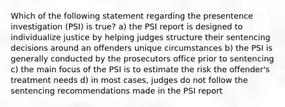 Which of the following statement regarding the presentence investigation (PSI) is true? a) the PSI report is designed to individualize justice by helping judges structure their sentencing decisions around an offenders unique circumstances b) the PSI is generally conducted by the prosecutors office prior to sentencing c) the main focus of the PSI is to estimate the risk the offender's treatment needs d) in most cases, judges do not follow the sentencing recommendations made in the PSI report