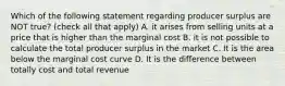 Which of the following statement regarding producer surplus are NOT true? (check all that apply) A. it arises from selling units at a price that is higher than the marginal cost B. it is not possible to calculate the total producer surplus in the market C. It is the area below the marginal cost curve D. It is the difference between totally cost and total revenue