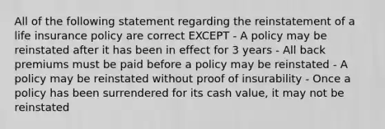 All of the following statement regarding the reinstatement of a life insurance policy are correct EXCEPT - A policy may be reinstated after it has been in effect for 3 years - All back premiums must be paid before a policy may be reinstated - A policy may be reinstated without proof of insurability - Once a policy has been surrendered for its cash value, it may not be reinstated