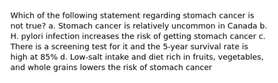 Which of the following statement regarding stomach cancer is not true? a. Stomach cancer is relatively uncommon in Canada b. H. pylori infection increases the risk of getting stomach cancer c. There is a screening test for it and the 5-year survival rate is high at 85% d. Low-salt intake and diet rich in fruits, vegetables, and whole grains lowers the risk of stomach cancer