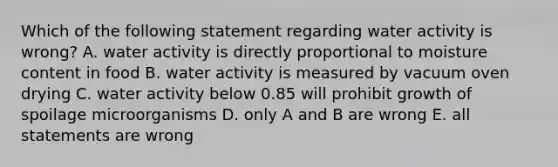 Which of the following statement regarding water activity is wrong? A. water activity is directly proportional to moisture content in food B. water activity is measured by vacuum oven drying C. water activity below 0.85 will prohibit growth of spoilage microorganisms D. only A and B are wrong E. all statements are wrong