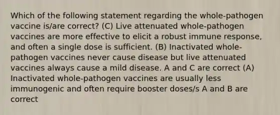 Which of the following statement regarding the whole-pathogen vaccine is/are correct? (C) Live attenuated whole-pathogen vaccines are more effective to elicit a robust immune response, and often a single dose is sufficient. (B) Inactivated whole-pathogen vaccines never cause disease but live attenuated vaccines always cause a mild disease. A and C are correct (A) Inactivated whole-pathogen vaccines are usually less immunogenic and often require booster doses/s A and B are correct