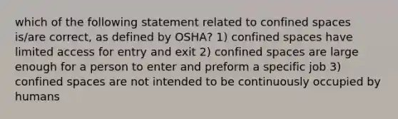 which of the following statement related to confined spaces is/are correct, as defined by OSHA? 1) confined spaces have limited access for entry and exit 2) confined spaces are large enough for a person to enter and preform a specific job 3) confined spaces are not intended to be continuously occupied by humans