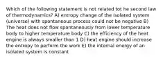 Which of the following statement is not related tot he second law of thermodynamics? A) entropy change of the isolated system (universe) with spontaneous process could not be negative B) The heat does not flow spontaneously from lower temperature body to higher temperature body C) the efficiency of the heat engine is always smaller than 1 D) heat engine should increase the entropy to perform the work E) the internal energy of an isolated system is constant