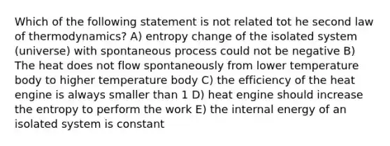 Which of the following statement is not related tot he second law of thermodynamics? A) entropy change of the isolated system (universe) with spontaneous process could not be negative B) The heat does not flow spontaneously from lower temperature body to higher temperature body C) the efficiency of the heat engine is always smaller than 1 D) heat engine should increase the entropy to perform the work E) the internal energy of an isolated system is constant