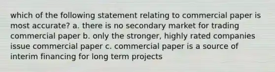 which of the following statement relating to commercial paper is most accurate? a. there is no secondary market for trading commercial paper b. only the stronger, highly rated companies issue commercial paper c. commercial paper is a source of interim financing for long term projects