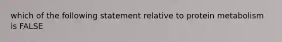 which of the following statement relative to protein metabolism is FALSE