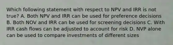 Which following statement with respect to NPV and IRR is not true? A. Both NPV and IRR can be used for preference decisions B. Both NOV and IRR can be used for screening decisions C. With IRR cash flows can be adjusted to account for risk D. NVP alone can be used to compare investments of different sizes