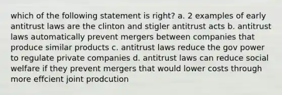 which of the following statement is right? a. 2 examples of early antitrust laws are the clinton and stigler antitrust acts b. antitrust laws automatically prevent mergers between companies that produce similar products c. antitrust laws reduce the gov power to regulate private companies d. antitrust laws can reduce social welfare if they prevent mergers that would lower costs through more effcient joint prodcution