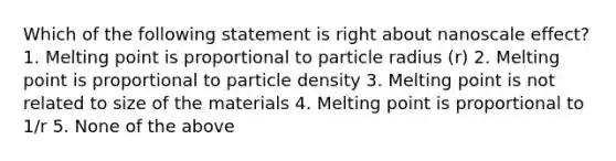 Which of the following statement is right about nanoscale effect? 1. Melting point is proportional to particle radius (r) 2. Melting point is proportional to particle density 3. Melting point is not related to size of the materials 4. Melting point is proportional to 1/r 5. None of the above