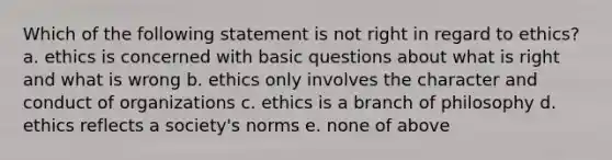 Which of the following statement is not right in regard to ethics? a. ethics is concerned with basic questions about what is right and what is wrong b. ethics only involves the character and conduct of organizations c. ethics is a branch of philosophy d. ethics reflects a society's norms e. none of above