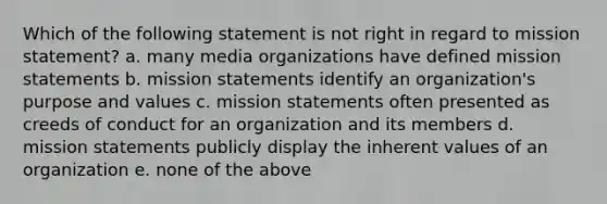 Which of the following statement is not right in regard to mission statement? a. many media organizations have defined mission statements b. mission statements identify an organization's purpose and values c. mission statements often presented as creeds of conduct for an organization and its members d. mission statements publicly display the inherent values of an organization e. none of the above